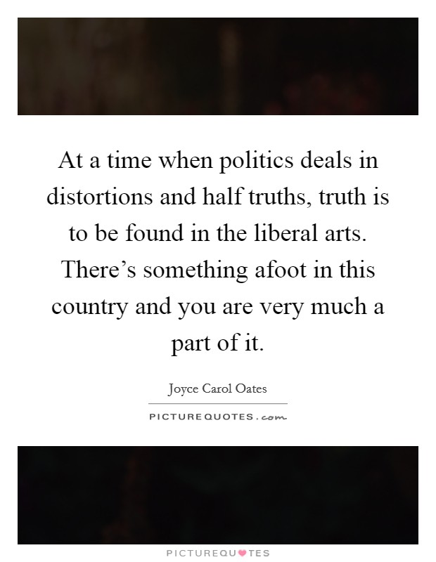 At a time when politics deals in distortions and half truths, truth is to be found in the liberal arts. There's something afoot in this country and you are very much a part of it. Picture Quote #1
