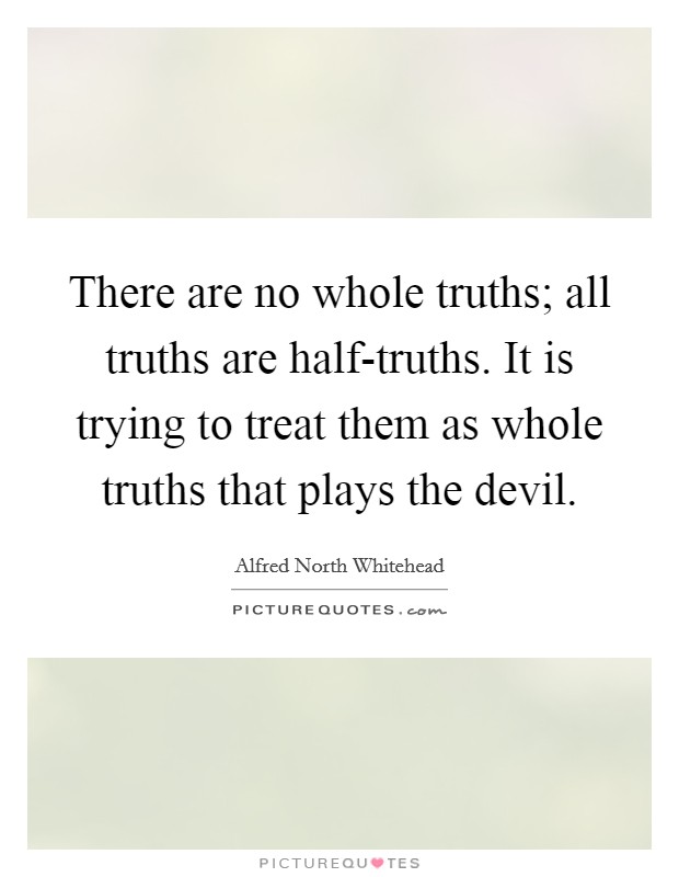 There are no whole truths; all truths are half-truths. It is trying to treat them as whole truths that plays the devil. Picture Quote #1