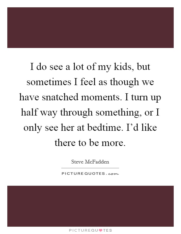 I do see a lot of my kids, but sometimes I feel as though we have snatched moments. I turn up half way through something, or I only see her at bedtime. I'd like there to be more. Picture Quote #1