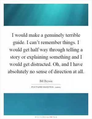 I would make a genuinely terrible guide. I can’t remember things. I would get half way through telling a story or explaining something and I would get distracted. Oh, and I have absolutely no sense of direction at all Picture Quote #1