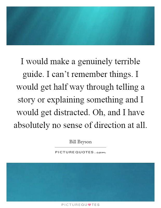 I would make a genuinely terrible guide. I can't remember things. I would get half way through telling a story or explaining something and I would get distracted. Oh, and I have absolutely no sense of direction at all. Picture Quote #1