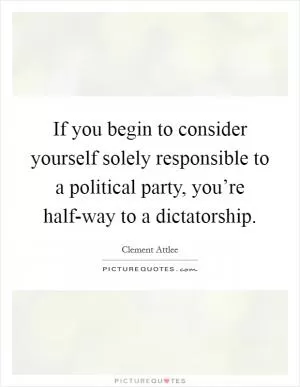 If you begin to consider yourself solely responsible to a political party, you’re half-way to a dictatorship Picture Quote #1