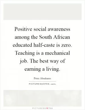 Positive social awareness among the South African educated half-caste is zero. Teaching is a mechanical job. The best way of earning a living Picture Quote #1