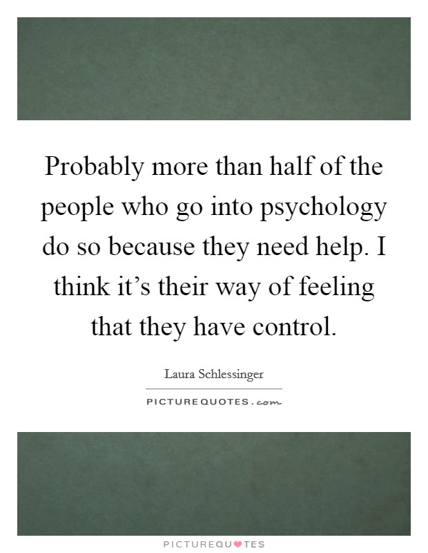 Probably more than half of the people who go into psychology do so because they need help. I think it's their way of feeling that they have control. Picture Quote #1
