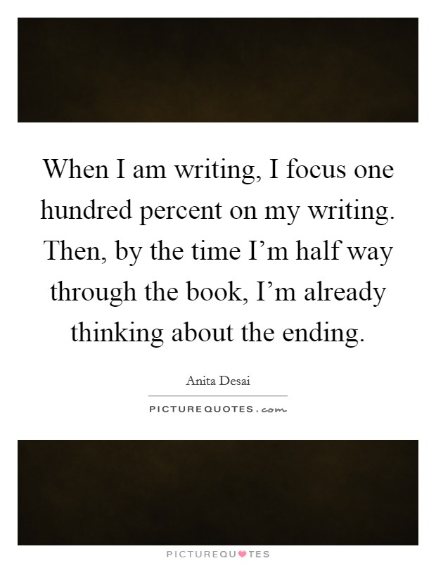 When I am writing, I focus one hundred percent on my writing. Then, by the time I'm half way through the book, I'm already thinking about the ending. Picture Quote #1