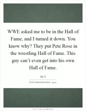 WWE asked me to be in the Hall of Fame, and I turned it down. You know why? They put Pete Rose in the wrestling Hall of Fame. This guy can’t even get into his own Hall of Fame Picture Quote #1