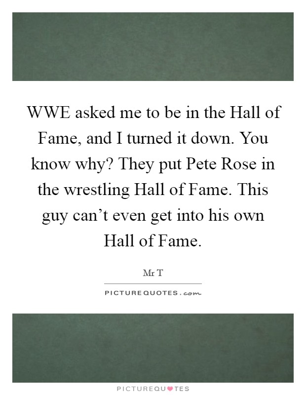 WWE asked me to be in the Hall of Fame, and I turned it down. You know why? They put Pete Rose in the wrestling Hall of Fame. This guy can't even get into his own Hall of Fame. Picture Quote #1
