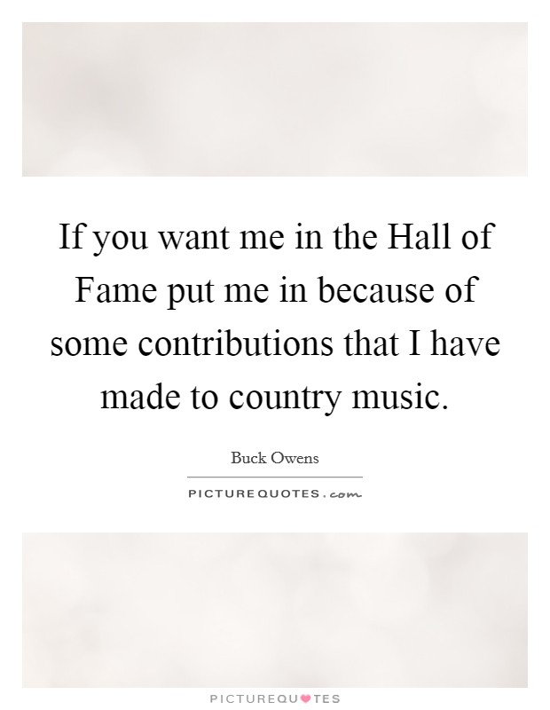 If you want me in the Hall of Fame put me in because of some contributions that I have made to country music. Picture Quote #1