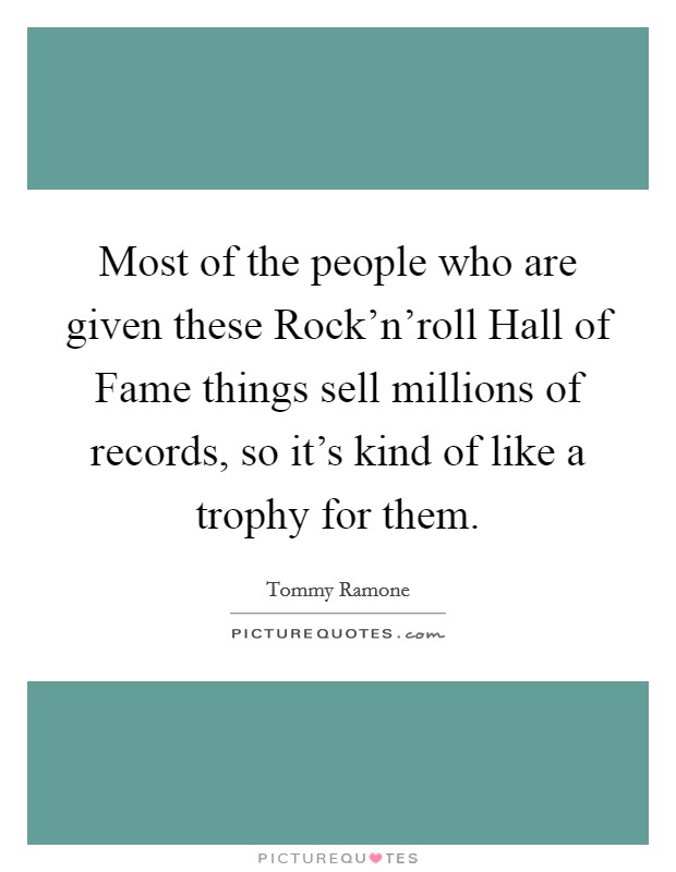 Most of the people who are given these Rock'n'roll Hall of Fame things sell millions of records, so it's kind of like a trophy for them. Picture Quote #1