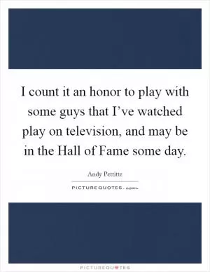 I count it an honor to play with some guys that I’ve watched play on television, and may be in the Hall of Fame some day Picture Quote #1