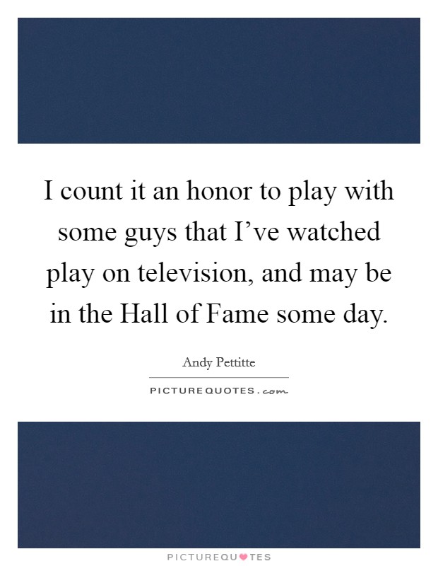 I count it an honor to play with some guys that I've watched play on television, and may be in the Hall of Fame some day. Picture Quote #1
