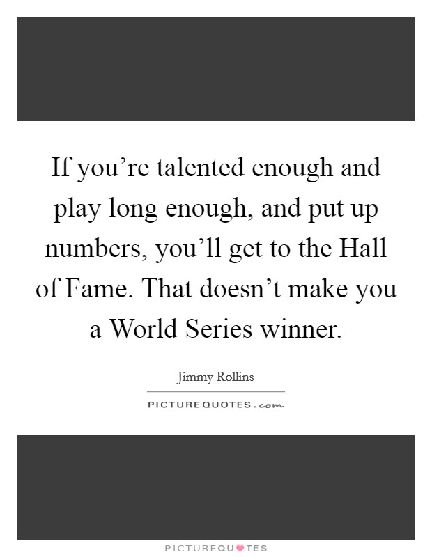 If you're talented enough and play long enough, and put up numbers, you'll get to the Hall of Fame. That doesn't make you a World Series winner. Picture Quote #1