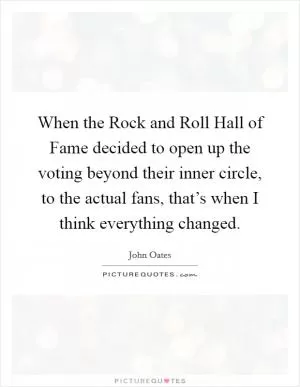 When the Rock and Roll Hall of Fame decided to open up the voting beyond their inner circle, to the actual fans, that’s when I think everything changed Picture Quote #1