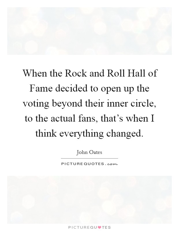 When the Rock and Roll Hall of Fame decided to open up the voting beyond their inner circle, to the actual fans, that's when I think everything changed. Picture Quote #1