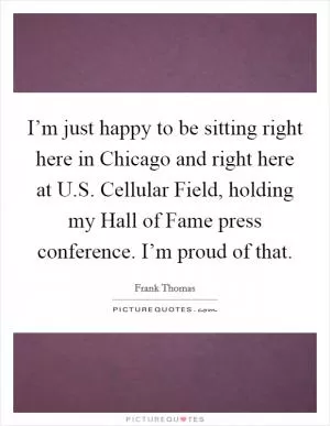 I’m just happy to be sitting right here in Chicago and right here at U.S. Cellular Field, holding my Hall of Fame press conference. I’m proud of that Picture Quote #1