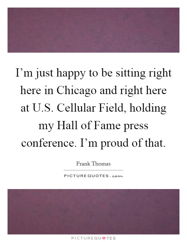 I'm just happy to be sitting right here in Chicago and right here at U.S. Cellular Field, holding my Hall of Fame press conference. I'm proud of that. Picture Quote #1