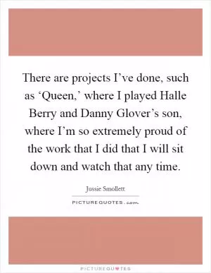There are projects I’ve done, such as ‘Queen,’ where I played Halle Berry and Danny Glover’s son, where I’m so extremely proud of the work that I did that I will sit down and watch that any time Picture Quote #1