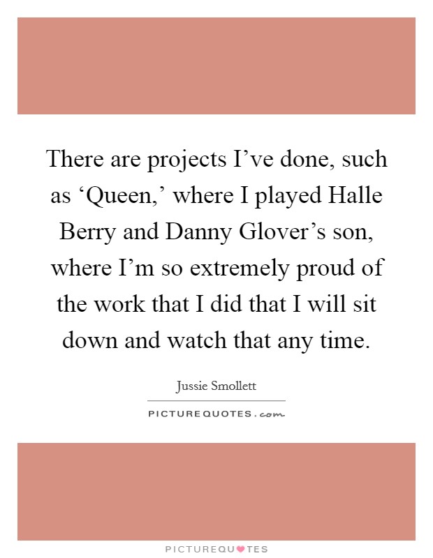 There are projects I've done, such as ‘Queen,' where I played Halle Berry and Danny Glover's son, where I'm so extremely proud of the work that I did that I will sit down and watch that any time. Picture Quote #1
