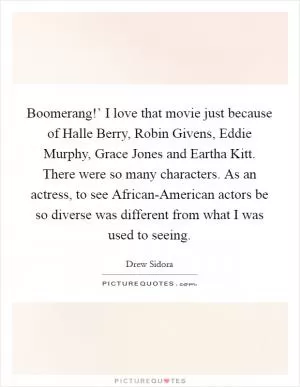 Boomerang!’ I love that movie just because of Halle Berry, Robin Givens, Eddie Murphy, Grace Jones and Eartha Kitt. There were so many characters. As an actress, to see African-American actors be so diverse was different from what I was used to seeing Picture Quote #1