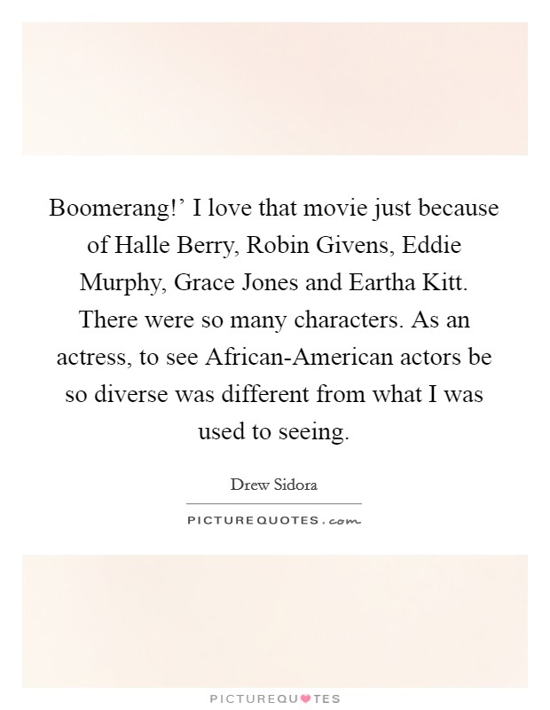 Boomerang!' I love that movie just because of Halle Berry, Robin Givens, Eddie Murphy, Grace Jones and Eartha Kitt. There were so many characters. As an actress, to see African-American actors be so diverse was different from what I was used to seeing. Picture Quote #1