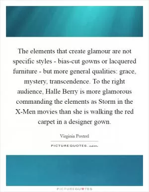The elements that create glamour are not specific styles - bias-cut gowns or lacquered furniture - but more general qualities: grace, mystery, transcendence. To the right audience, Halle Berry is more glamorous commanding the elements as Storm in the X-Men movies than she is walking the red carpet in a designer gown Picture Quote #1