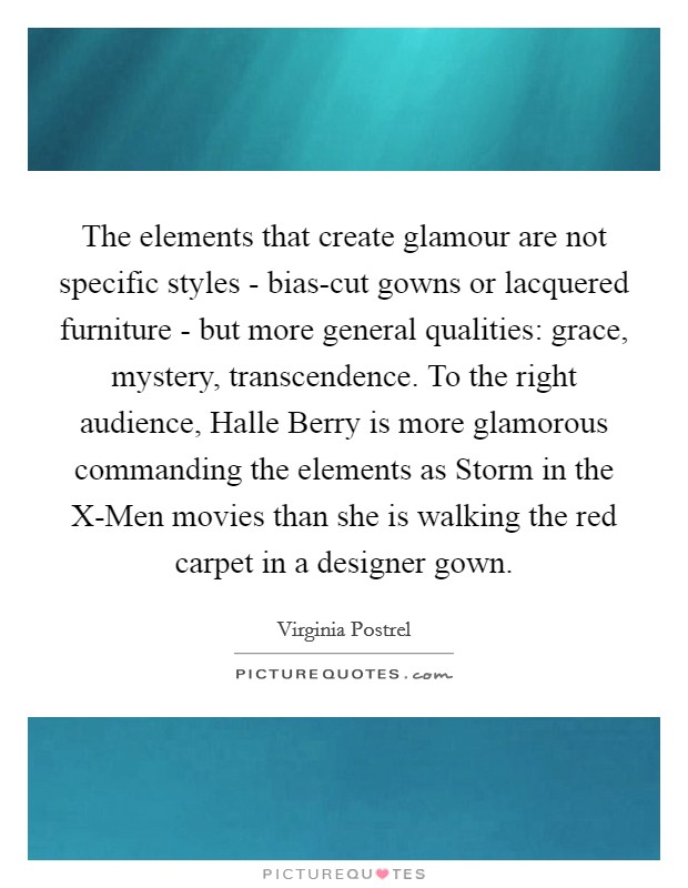 The elements that create glamour are not specific styles - bias-cut gowns or lacquered furniture - but more general qualities: grace, mystery, transcendence. To the right audience, Halle Berry is more glamorous commanding the elements as Storm in the X-Men movies than she is walking the red carpet in a designer gown. Picture Quote #1