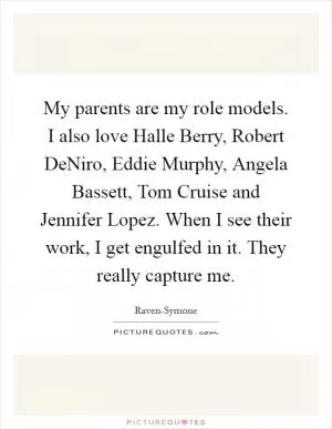 My parents are my role models. I also love Halle Berry, Robert DeNiro, Eddie Murphy, Angela Bassett, Tom Cruise and Jennifer Lopez. When I see their work, I get engulfed in it. They really capture me Picture Quote #1
