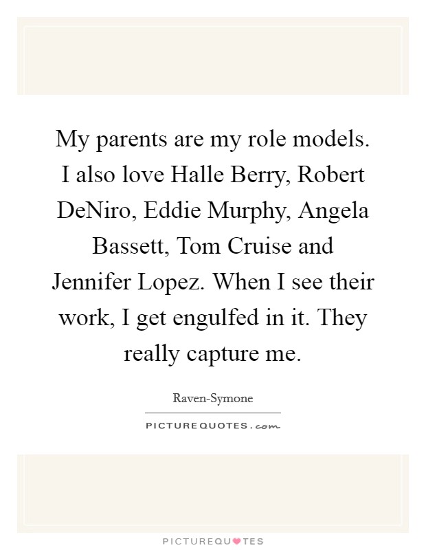 My parents are my role models. I also love Halle Berry, Robert DeNiro, Eddie Murphy, Angela Bassett, Tom Cruise and Jennifer Lopez. When I see their work, I get engulfed in it. They really capture me. Picture Quote #1