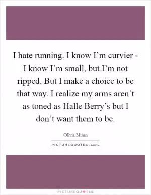 I hate running. I know I’m curvier - I know I’m small, but I’m not ripped. But I make a choice to be that way. I realize my arms aren’t as toned as Halle Berry’s but I don’t want them to be Picture Quote #1