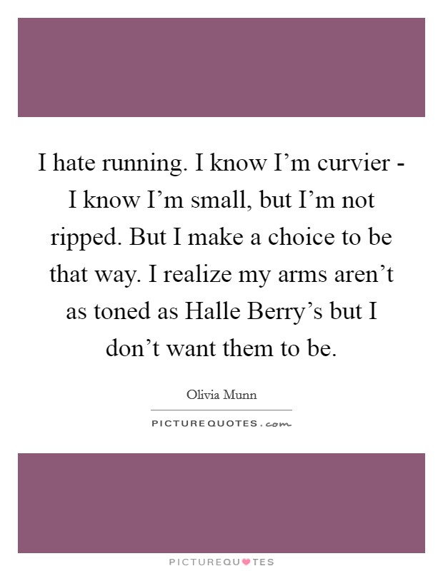 I hate running. I know I'm curvier - I know I'm small, but I'm not ripped. But I make a choice to be that way. I realize my arms aren't as toned as Halle Berry's but I don't want them to be. Picture Quote #1