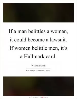 If a man belittles a woman, it could become a lawsuit. If women belittle men, it’s a Hallmark card Picture Quote #1