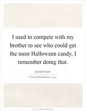 I used to compete with my brother to see who could get the most Halloween candy, I remember doing that Picture Quote #1