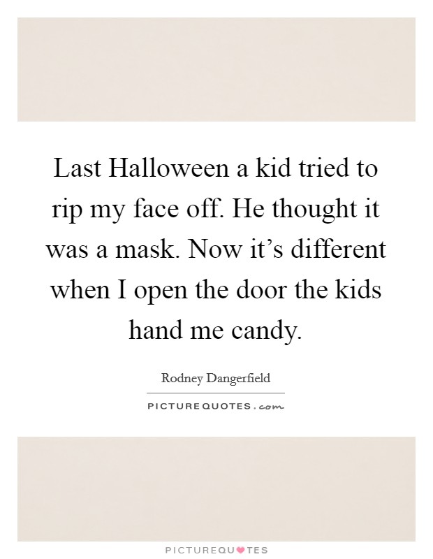 Last Halloween a kid tried to rip my face off. He thought it was a mask. Now it's different when I open the door the kids hand me candy. Picture Quote #1