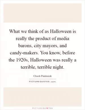 What we think of as Halloween is really the product of media barons, city mayors, and candy-makers. You know, before the 1920s, Halloween was really a terrible, terrible night Picture Quote #1
