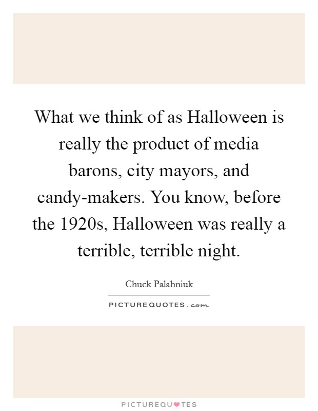 What we think of as Halloween is really the product of media barons, city mayors, and candy-makers. You know, before the 1920s, Halloween was really a terrible, terrible night. Picture Quote #1