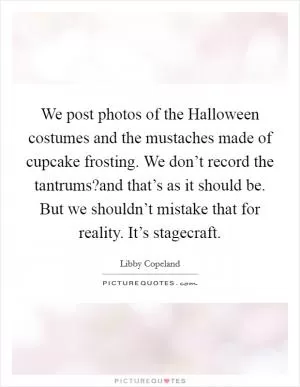 We post photos of the Halloween costumes and the mustaches made of cupcake frosting. We don’t record the tantrums?and that’s as it should be. But we shouldn’t mistake that for reality. It’s stagecraft Picture Quote #1