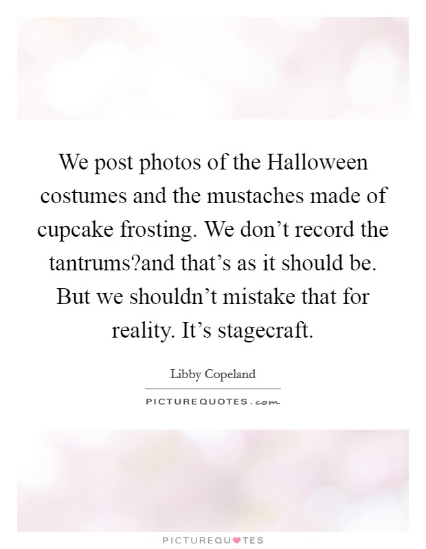 We post photos of the Halloween costumes and the mustaches made of cupcake frosting. We don't record the tantrums?and that's as it should be. But we shouldn't mistake that for reality. It's stagecraft. Picture Quote #1