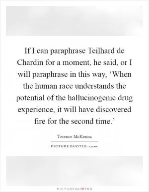 If I can paraphrase Teilhard de Chardin for a moment, he said, or I will paraphrase in this way, ‘When the human race understands the potential of the hallucinogenic drug experience, it will have discovered fire for the second time.’ Picture Quote #1
