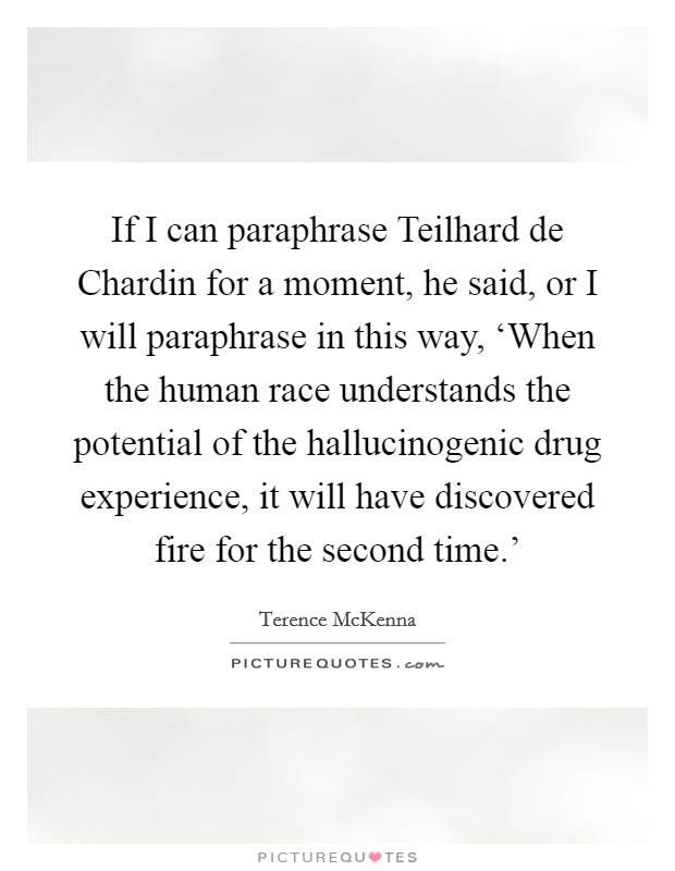 If I can paraphrase Teilhard de Chardin for a moment, he said, or I will paraphrase in this way, ‘When the human race understands the potential of the hallucinogenic drug experience, it will have discovered fire for the second time.' Picture Quote #1