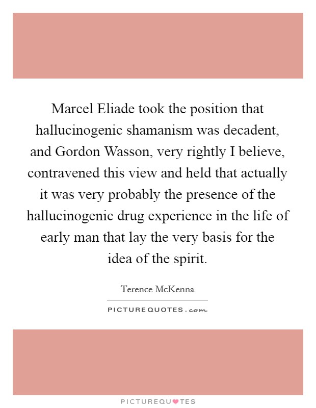 Marcel Eliade took the position that hallucinogenic shamanism was decadent, and Gordon Wasson, very rightly I believe, contravened this view and held that actually it was very probably the presence of the hallucinogenic drug experience in the life of early man that lay the very basis for the idea of the spirit. Picture Quote #1