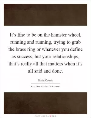 It’s fine to be on the hamster wheel, running and running, trying to grab the brass ring or whatever you define as success, but your relationships, that’s really all that matters when it’s all said and done Picture Quote #1