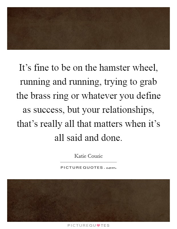 It's fine to be on the hamster wheel, running and running, trying to grab the brass ring or whatever you define as success, but your relationships, that's really all that matters when it's all said and done. Picture Quote #1