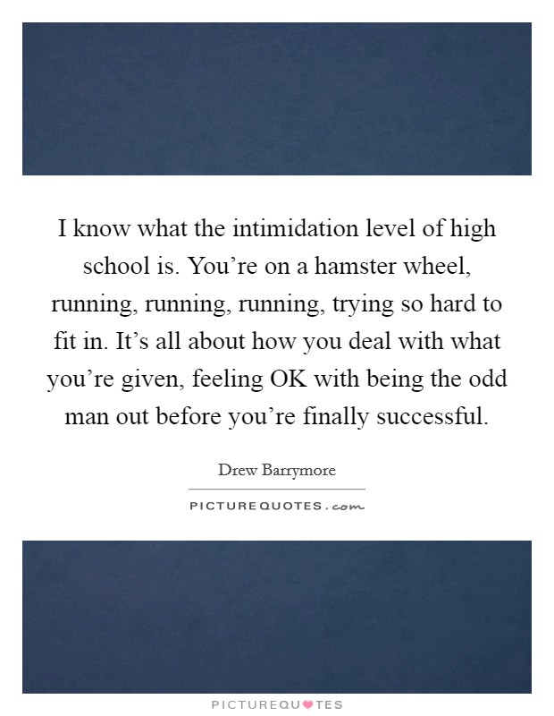 I know what the intimidation level of high school is. You're on a hamster wheel, running, running, running, trying so hard to fit in. It's all about how you deal with what you're given, feeling OK with being the odd man out before you're finally successful. Picture Quote #1