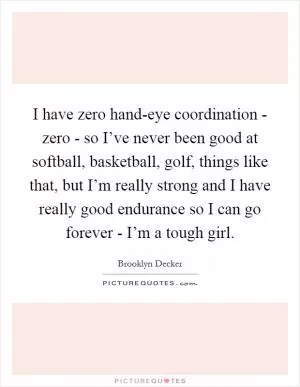 I have zero hand-eye coordination - zero - so I’ve never been good at softball, basketball, golf, things like that, but I’m really strong and I have really good endurance so I can go forever - I’m a tough girl Picture Quote #1