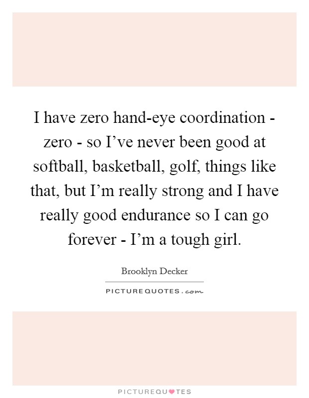 I have zero hand-eye coordination - zero - so I've never been good at softball, basketball, golf, things like that, but I'm really strong and I have really good endurance so I can go forever - I'm a tough girl. Picture Quote #1