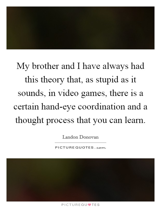 My brother and I have always had this theory that, as stupid as it sounds, in video games, there is a certain hand-eye coordination and a thought process that you can learn. Picture Quote #1
