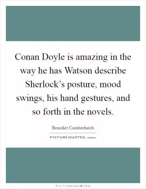 Conan Doyle is amazing in the way he has Watson describe Sherlock’s posture, mood swings, his hand gestures, and so forth in the novels Picture Quote #1