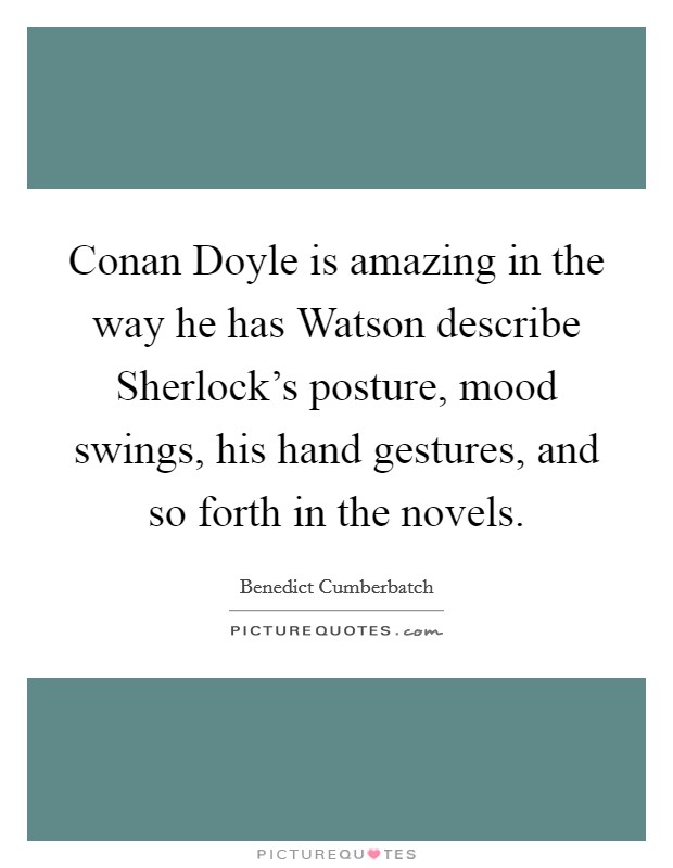 Conan Doyle is amazing in the way he has Watson describe Sherlock's posture, mood swings, his hand gestures, and so forth in the novels. Picture Quote #1