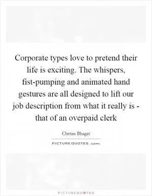 Corporate types love to pretend their life is exciting. The whispers, fist-pumping and animated hand gestures are all designed to lift our job description from what it really is - that of an overpaid clerk Picture Quote #1