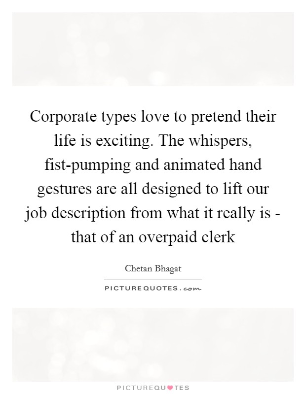 Corporate types love to pretend their life is exciting. The whispers, fist-pumping and animated hand gestures are all designed to lift our job description from what it really is - that of an overpaid clerk Picture Quote #1